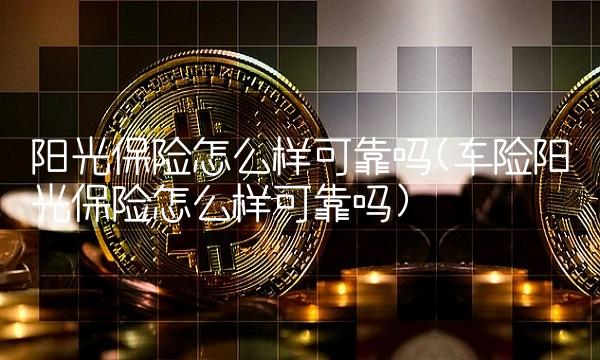 阳光保险怎么样可靠吗(车险阳光保险怎么样可靠吗)