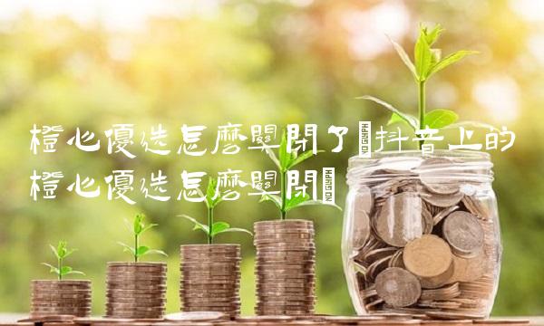 橙心优选怎么关闭了(抖音上的橙心优选怎么关闭)