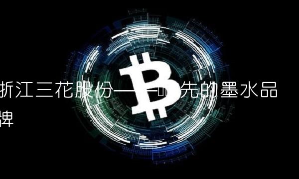 浙江三花股份——国际领先的墨水品牌