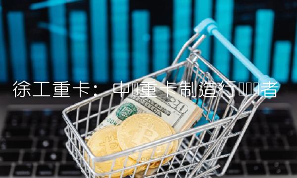 徐工重卡：中国重卡制造行业领军者