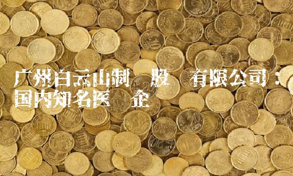 广州白云山制药股份有限公司：国内知名医药企业