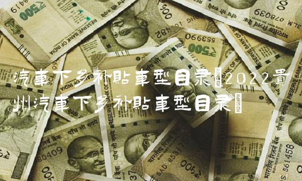 汽车下乡补贴车型目录(2022贵州汽车下乡补贴车型目录)