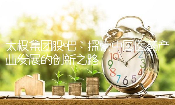 太极集团股吧：探索中国医药产业发展的创新之路