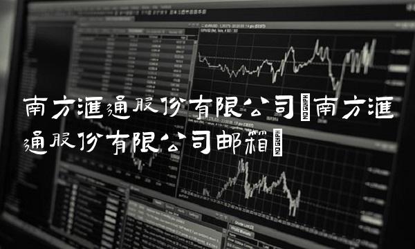 南方汇通股份有限公司(南方汇通股份有限公司邮箱)