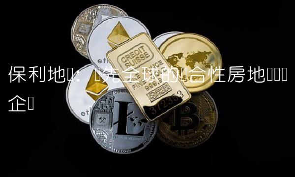 保利地产：领先全球的综合性房地产开发企业