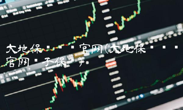 大地保险车险官网(大地保险车险官网电子保单)