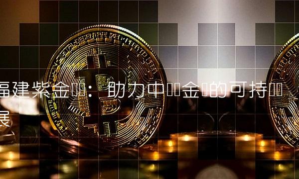 福建紫金矿业：助力中国黄金业的可持续发展