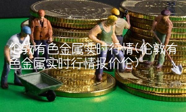 伦敦有色金属实时行情(伦敦有色金属实时行情报价伦)