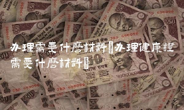 办理需要什么材料(办理健康证需要什么材料)