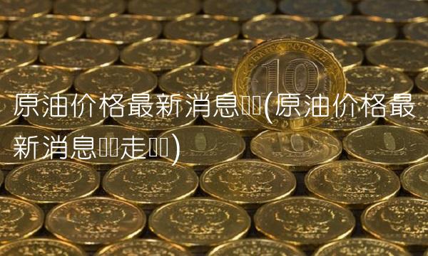 原油价格最新消息实时(原油价格最新消息实时走势图)