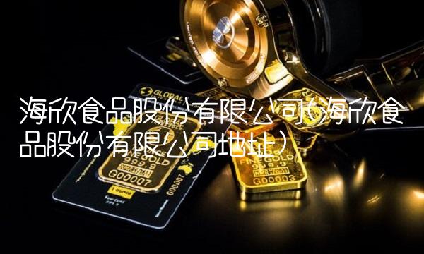 海欣食品股份有限公司(海欣食品股份有限公司地址)