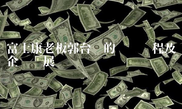 富士康老板郭台铭的创业历程及企业发展