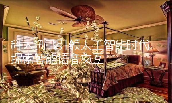 科大讯飞引领人工智能时代——探索智能语音交互