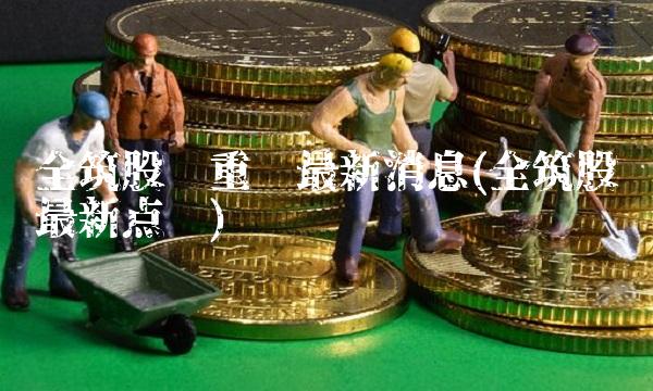 全筑股份重组最新消息(全筑股份最新点评)