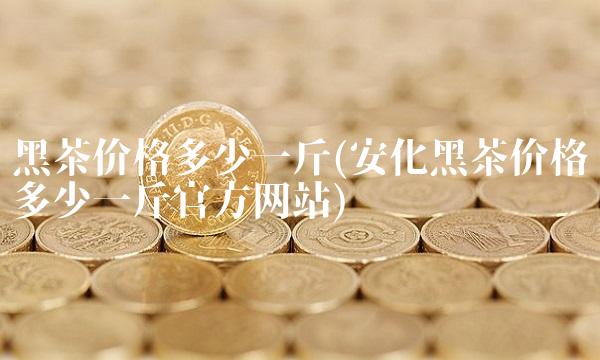 黑茶价格多少一斤(安化黑茶价格多少一斤官方网站)
