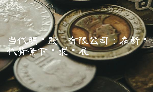 当代明诚股份有限公司：在新时代背景下谋求发展