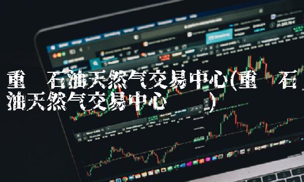 重庆石油天然气交易中心(重庆石油天然气交易中心电话)