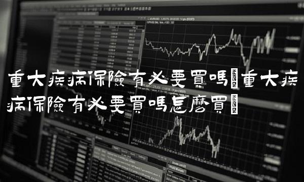 重大疾病保险有必要买吗(重大疾病保险有必要买吗怎么买)