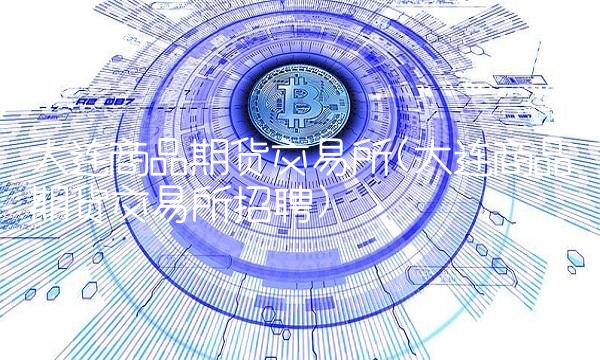 大连商品期货交易所(大连商品期货交易所招聘)