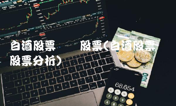 白酒股票龙头股票(白酒股票龙头股票分析)