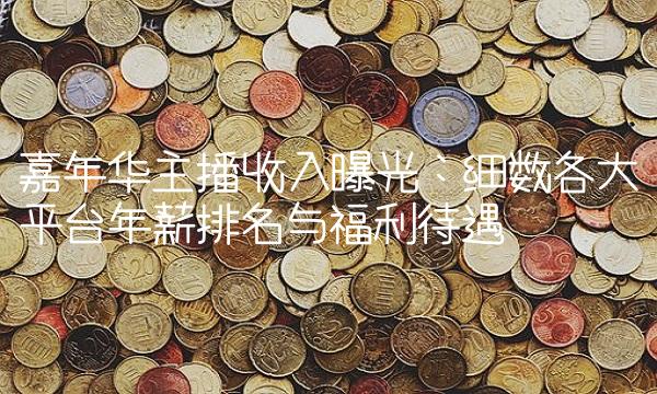 嘉年华主播收入曝光：细数各大平台年薪排名与福利待遇