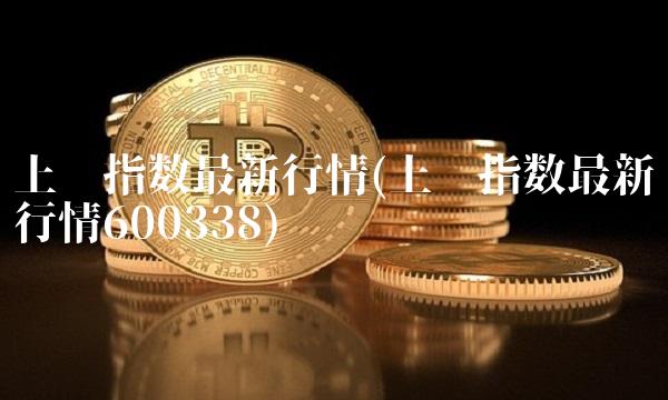 上证指数最新行情(上证指数最新行情600338)