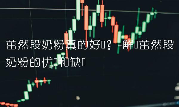 茁然段奶粉真的好吗？-解读茁然段奶粉的优点和缺点