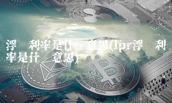 浮动利率是什么意思(lpr浮动利率是什么意思)