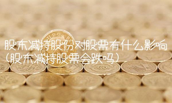 股东减持股份对股票有什么影响(股东减持股票会跌吗)