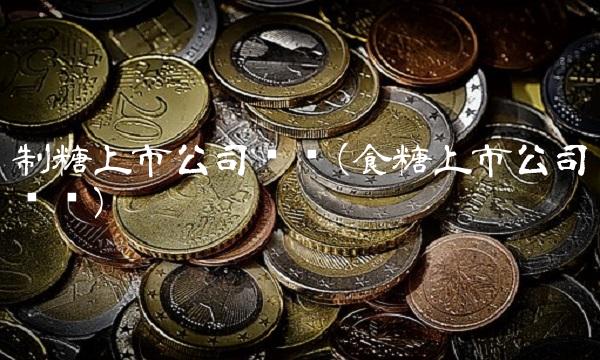 制糖上市公司龙头(食糖上市公司龙头)