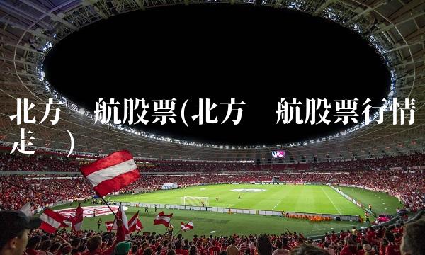 北方导航股票(北方导航股票行情走势)
