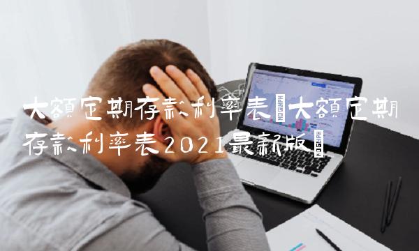 大额定期存款利率表(大额定期存款利率表2021最新版)