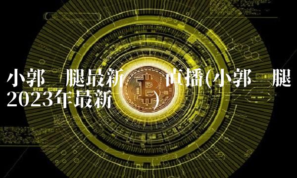 小郭跑腿最新视频直播(小郭跑腿2023年最新视频)