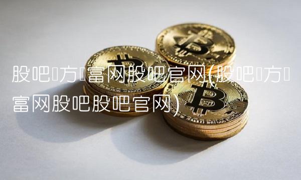 股吧东方财富网股吧官网(股吧东方财富网股吧股吧官网)