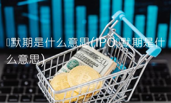 静默期是什么意思(IPO静默期是什么意思)