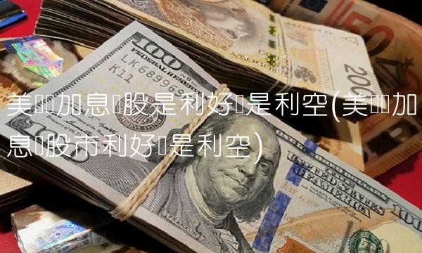 美联储加息对股是利好还是利空(美联储加息对股市利好还是利空)