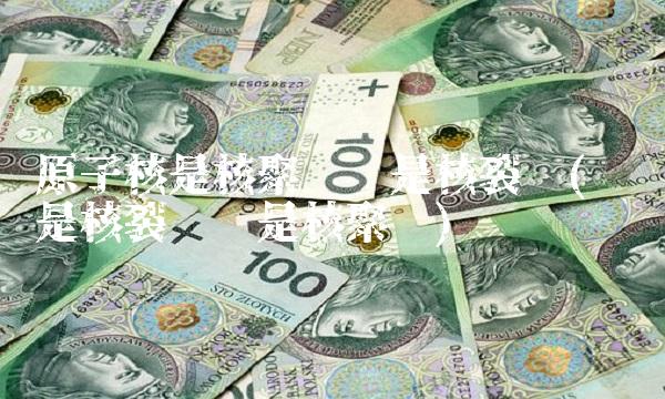 原子核是核聚变还是核裂变(氢弹是核裂变还是核聚变)