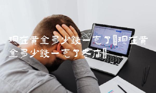 现在黄金多少钱一克了(现在黄金多少钱一克了老庙)