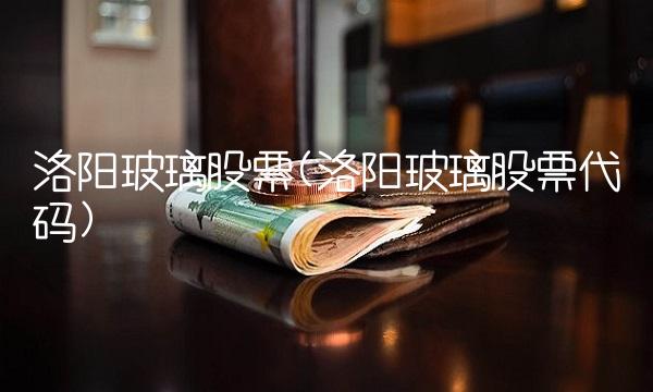 洛阳玻璃股票(洛阳玻璃股票代码)