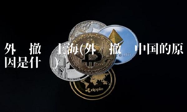 外资撤离上海(外资撤离中国的原因是什么)