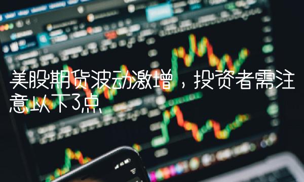 美股期货波动激增，投资者需注意以下3点