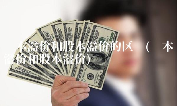 资本溢价和股本溢价的区别(资本溢价和股本溢价)