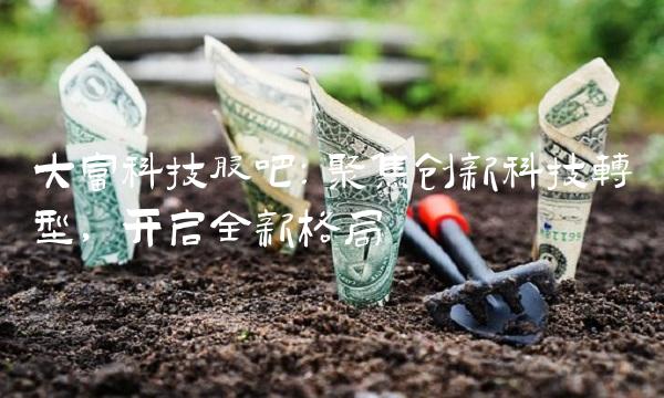 大富科技股吧：聚焦创新科技转型，开启全新格局