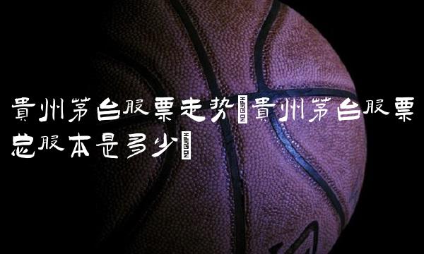 贵州茅台股票走势(贵州茅台股票总股本是多少)