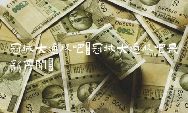 冠城大通股吧(冠城大通股吧最新传闻)(1)