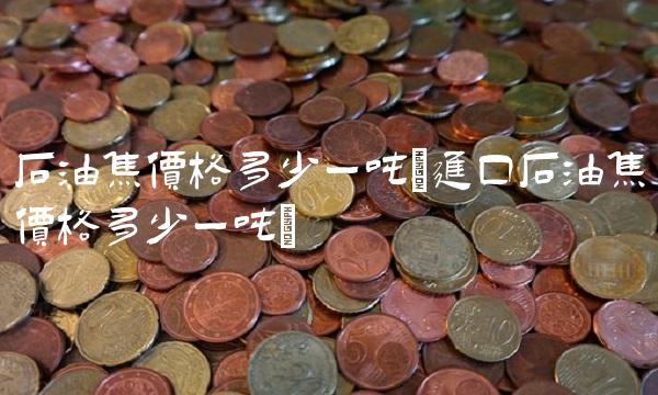 石油焦价格多少一吨(进口石油焦价格多少一吨)