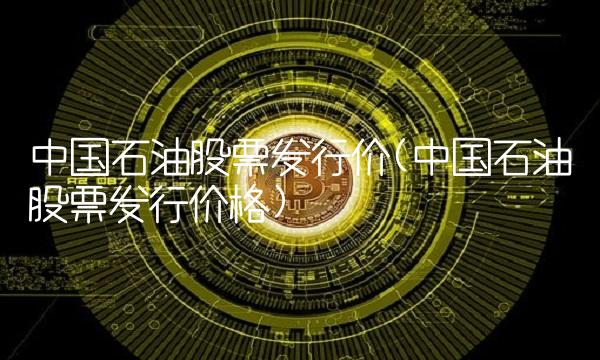 中国石油股票发行价(中国石油股票发行价格)