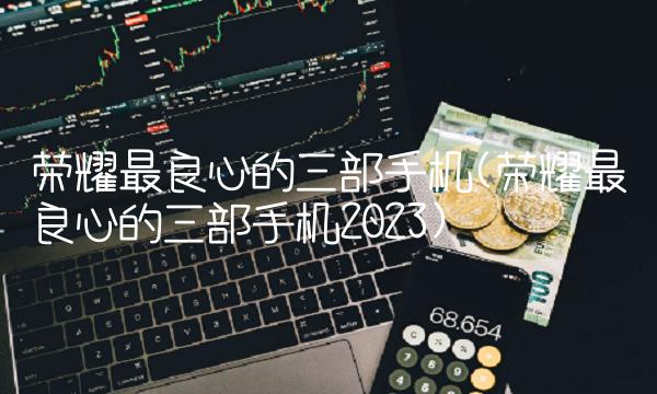 荣耀最良心的三部手机(荣耀最良心的三部手机2023)