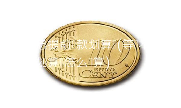 等额本息提前还款划算吗(等额本息提前还款划算吗怎么计算)(1)