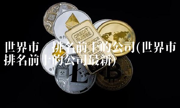 世界市值排名前十的公司(世界市值排名前十的公司最新)